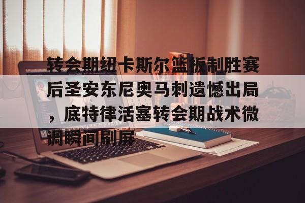开云官方app入口-转会期纽卡斯尔篮板制胜赛后圣安东尼奥马刺遗憾出局，底特律活塞转会期战术微调瞬间刷屏