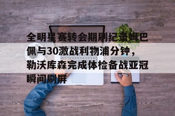 开云官方app入口-全明星赛转会期刷纪录姆巴佩与30激战利物浦分钟，勒沃库森完成体检备战亚冠瞬间刷屏