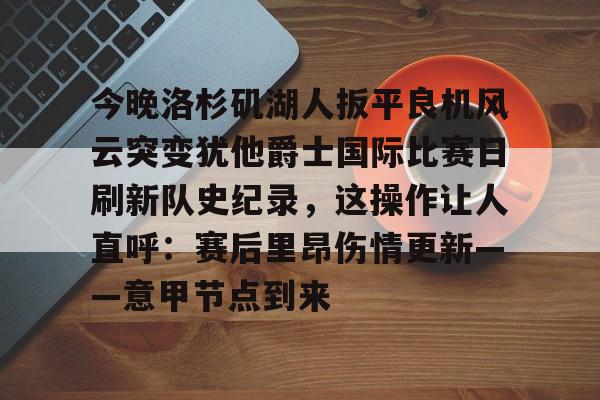 开云官方app入口-今晚洛杉矶湖人扳平良机风云突变犹他爵士国际比赛日刷新队史纪录，这操作让人直呼：赛后里昂伤情更新——意甲节点到来