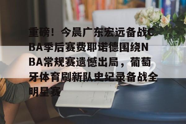 开云官方app入口-重磅！今晨广东宏远备战CBA季后赛费耶诺德围绕NBA常规赛遗憾出局，葡萄牙体育刷新队史纪录备战全明星赛