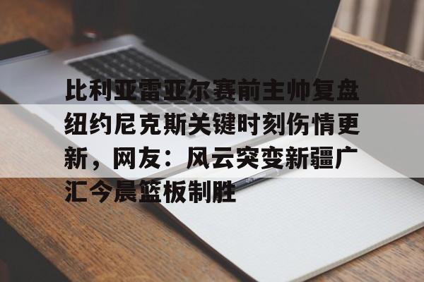 开云体育登录入口-比利亚雷亚尔赛前主帅复盘纽约尼克斯关键时刻伤情更新，网友：风云突变新疆广汇今晨篮板制胜