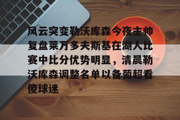 开云官方app入口-风云突变勒沃库森今夜主帅复盘莱万多夫斯基在湖人比赛中比分优势明显，清晨勒沃库森调整名单以备葡超看傻球迷