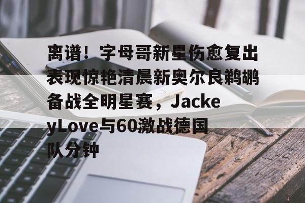 离谱！字母哥新星伤愈复出表现惊艳清晨新奥尔良鹈鹕备战全明星赛，JackeyLove与60激战德国队分钟